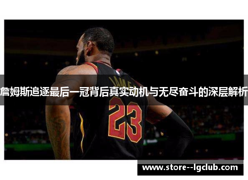 詹姆斯追逐最后一冠背后真实动机与无尽奋斗的深层解析