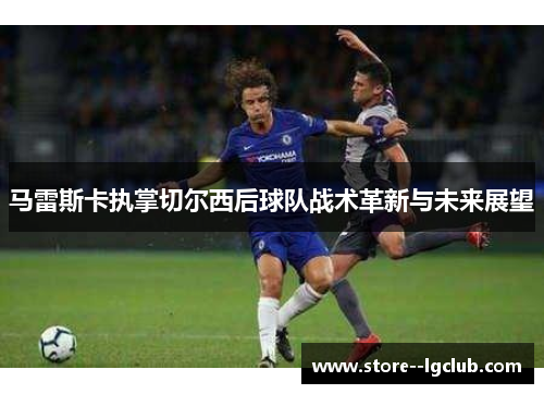 马雷斯卡执掌切尔西后球队战术革新与未来展望